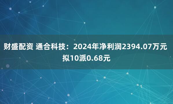 财盛配资 通合科技：2024年净利润2394.07万元 拟10派0.68元