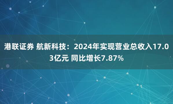 港联证券 航新科技：2024年实现营业总收入17.03亿元 同比增长7.87%