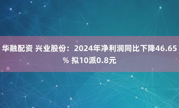 华融配资 兴业股份：2024年净利润同比下降46.65% 拟10派0.8元