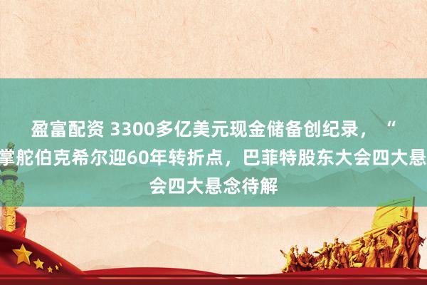 盈富配资 3300多亿美元现金储备创纪录， “股神”掌舵伯克希尔迎60年转折点，巴菲特股东大会四大悬念待解