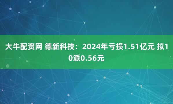 大牛配资网 德新科技：2024年亏损1.51亿元 拟10派0.56元