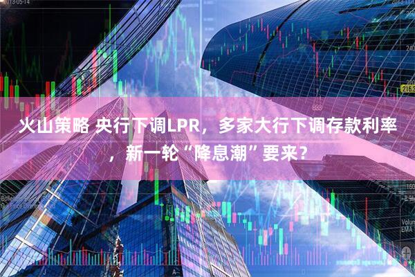 火山策略 央行下调LPR，多家大行下调存款利率，新一轮“降息潮”要来？
