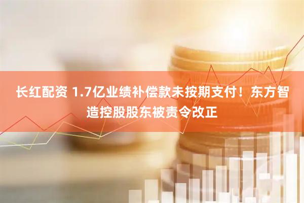 长红配资 1.7亿业绩补偿款未按期支付！东方智造控股股东被责令改正