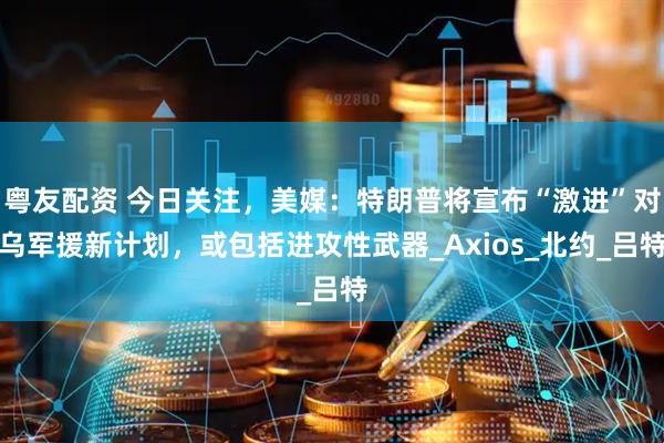 粤友配资 今日关注，美媒：特朗普将宣布“激进”对乌军援新计划，或包括进攻性武器_Axios_北约_吕特