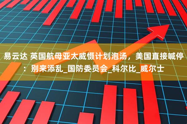 易云达 英国航母亚太威慑计划泡汤，美国直接喊停：别来添乱_国防委员会_科尔比_威尔士