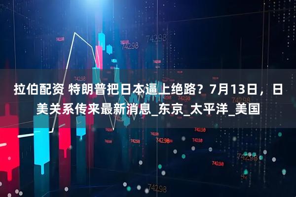 拉伯配资 特朗普把日本逼上绝路？7月13日，日美关系传来最新消息_东京_太平洋_美国