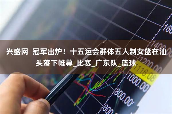 兴盛网  冠军出炉！十五运会群体五人制女篮在汕头落下帷幕_比赛_广东队_篮球
