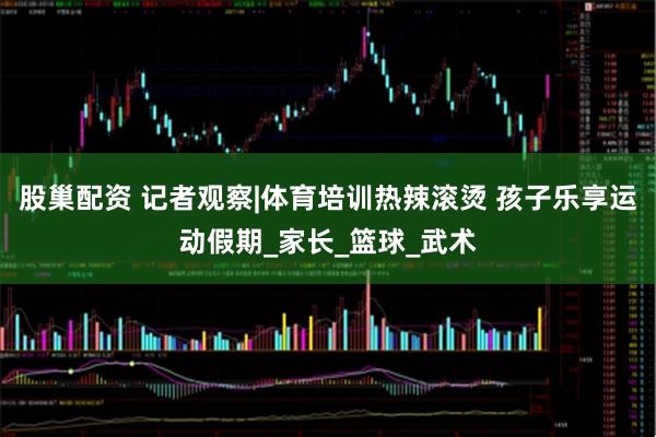股巢配资 记者观察|体育培训热辣滚烫 孩子乐享运动假期_家长_篮球_武术