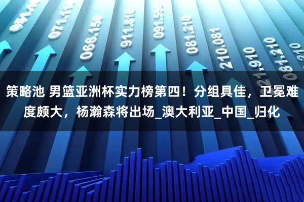 策略池 男篮亚洲杯实力榜第四！分组具佳，卫冕难度颇大，杨瀚森将出场_澳大利亚_中国_归化