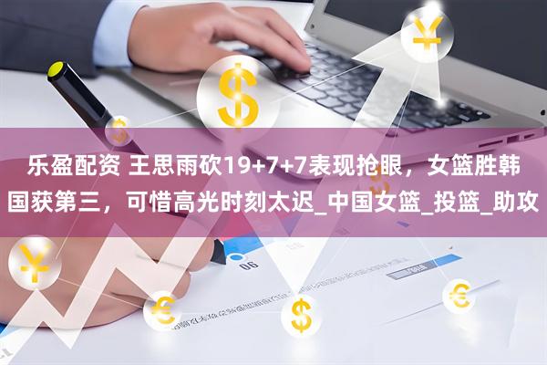乐盈配资 王思雨砍19+7+7表现抢眼，女篮胜韩国获第三，可惜高光时刻太迟_中国女篮_投篮_助攻