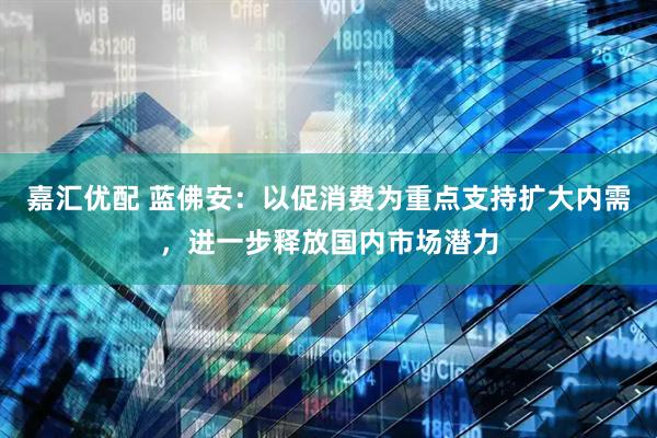 嘉汇优配 蓝佛安：以促消费为重点支持扩大内需，进一步释放国内市场潜力