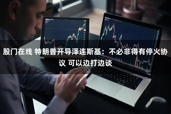股门在线 特朗普开导泽连斯基：不必非得有停火协议 可以边打边谈