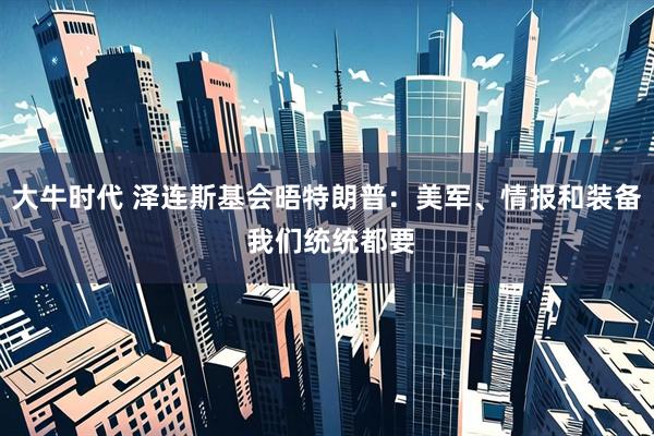 大牛时代 泽连斯基会晤特朗普：美军、情报和装备 我们统统都要