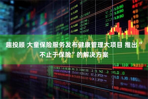 趣投顾 大童保险服务发布健康管理大项目 推出“不止于保险”的解决方案