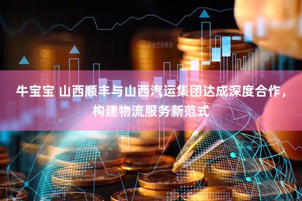 牛宝宝 山西顺丰与山西汽运集团达成深度合作，构建物流服务新范式