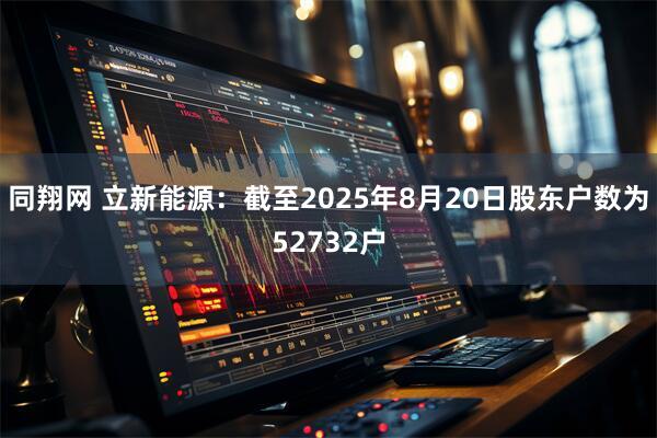 同翔网 立新能源：截至2025年8月20日股东户数为52732户