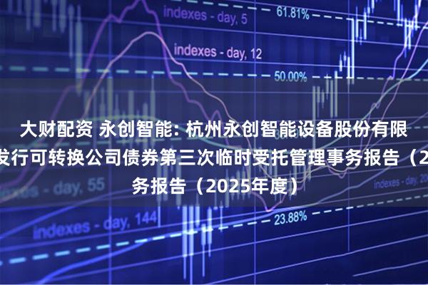 大财配资 永创智能: 杭州永创智能设备股份有限公司公开发行可转换公司债券第三次临时受托管理事务报告（2025年度）