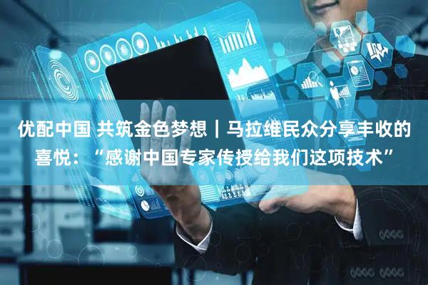 优配中国 共筑金色梦想｜马拉维民众分享丰收的喜悦：“感谢中国专家传授给我们这项技术”