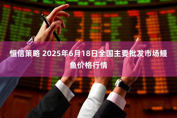 恒信策略 2025年6月18日全国主要批发市场鳗鱼价格行情