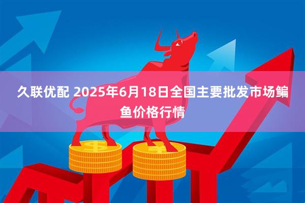 久联优配 2025年6月18日全国主要批发市场鳊鱼价格行情