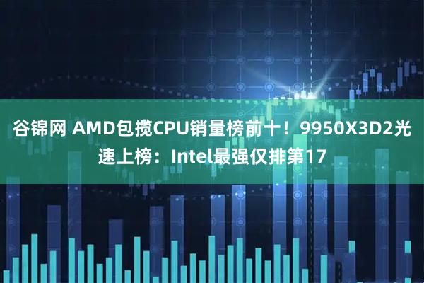 谷锦网 AMD包揽CPU销量榜前十！9950X3D2光速上榜：Intel最强仅排第17